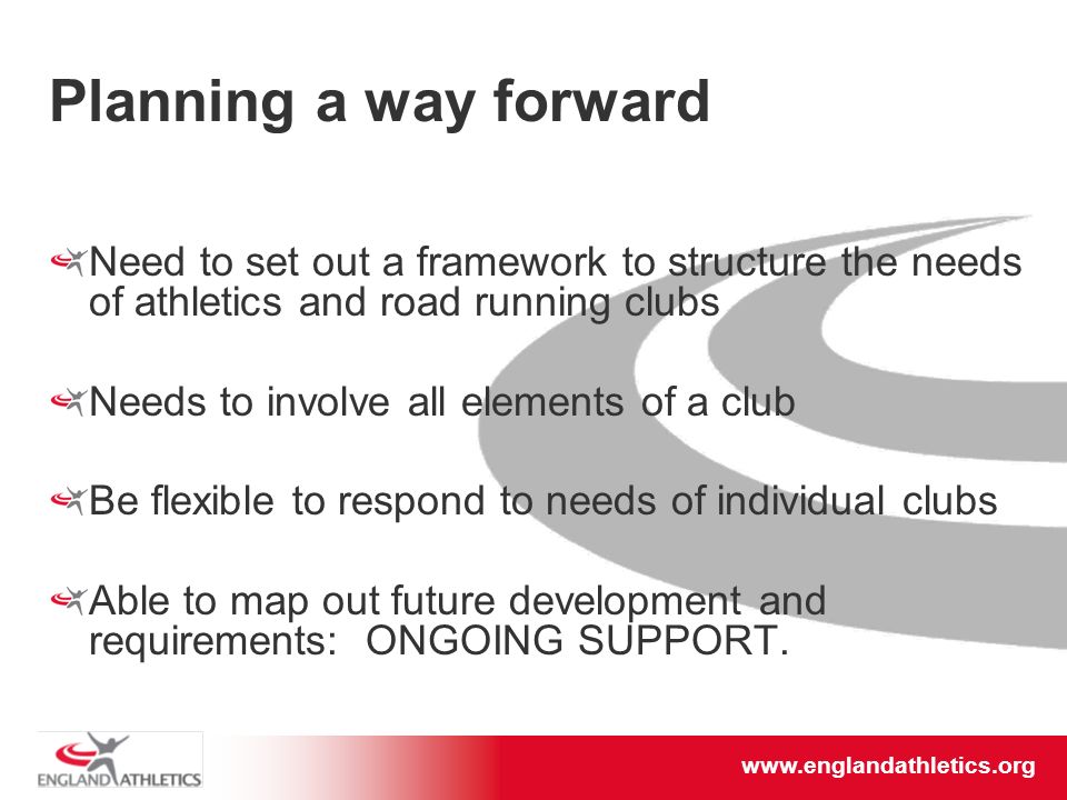 Planning a way forward Need to set out a framework to structure the needs of athletics and road running clubs Needs to involve all elements of a club Be flexible to respond to needs of individual clubs Able to map out future development and requirements: ONGOING SUPPORT.
