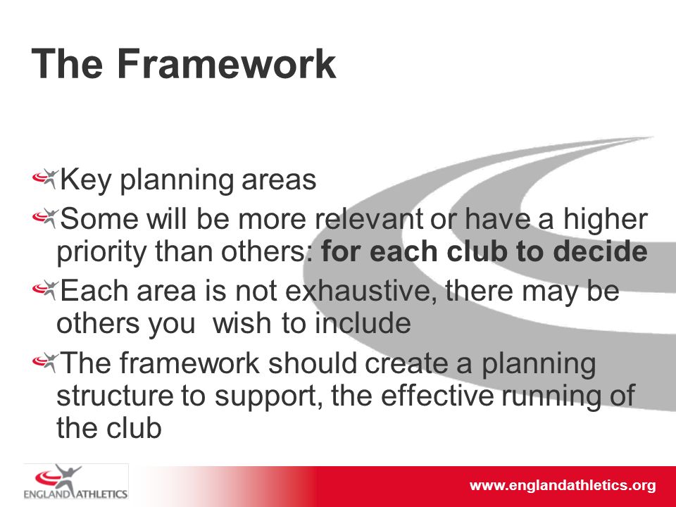The Framework Key planning areas Some will be more relevant or have a higher priority than others: for each club to decide Each area is not exhaustive, there may be others you wish to include The framework should create a planning structure to support, the effective running of the club