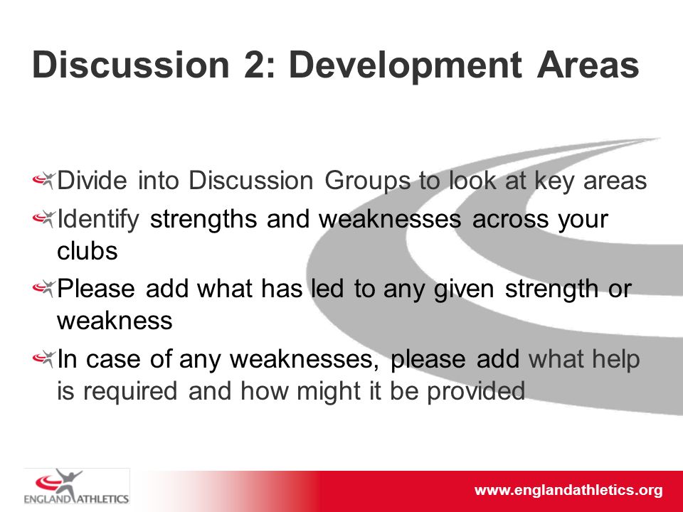 Discussion 2: Development Areas Divide into Discussion Groups to look at key areas Identify strengths and weaknesses across your clubs Please add what has led to any given strength or weakness In case of any weaknesses, please add what help is required and how might it be provided