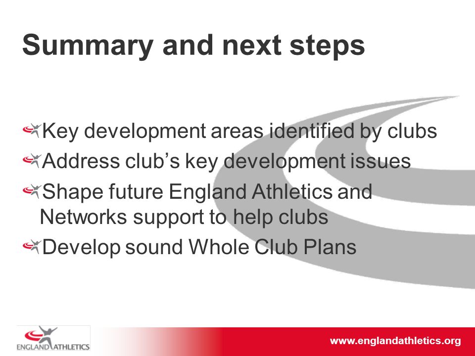 Summary and next steps Key development areas identified by clubs Address club’s key development issues Shape future England Athletics and Networks support to help clubs Develop sound Whole Club Plans