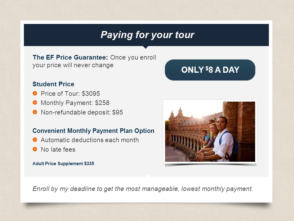 eftours.com The EF Price Guarantee: Once you enroll your price will never change Student Price Price of Tour: $3095 Monthly Payment: $258 Non-refundable deposit: $95 Convenient Monthly Payment Plan Option Automatic deductions each month No late fees Adult Price Supplement $335 Enroll by my deadline to get the most manageable, lowest monthly payment.