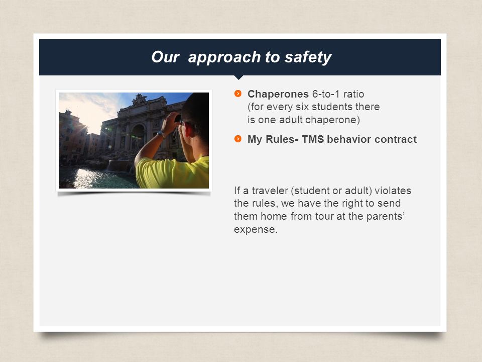 eftours.com Our approach to safety Chaperones 6-to-1 ratio (for every six students there is one adult chaperone) My Rules- TMS behavior contract If a traveler (student or adult) violates the rules, we have the right to send them home from tour at the parents’ expense.