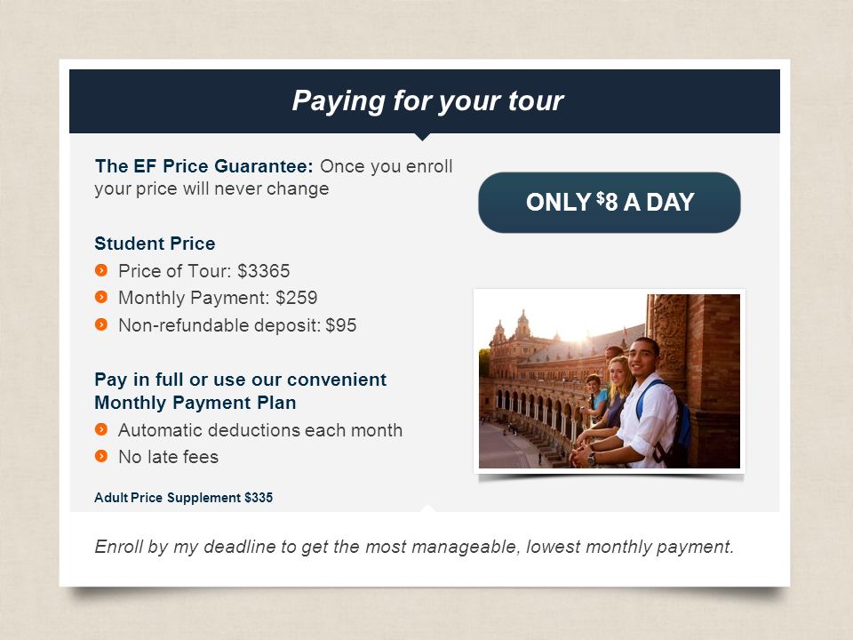 eftours.com The EF Price Guarantee: Once you enroll your price will never change Student Price Price of Tour: $3365 Monthly Payment: $259 Non-refundable deposit: $95 Pay in full or use our convenient Monthly Payment Plan Automatic deductions each month No late fees Adult Price Supplement $335 Enroll by my deadline to get the most manageable, lowest monthly payment.