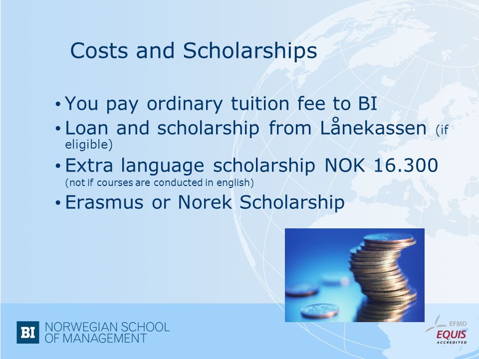 Costs and Scholarships You pay ordinary tuition fee to BI Loan and scholarship from Lånekassen (if eligible) Extra language scholarship NOK (not if courses are conducted in english) Erasmus or Norek Scholarship