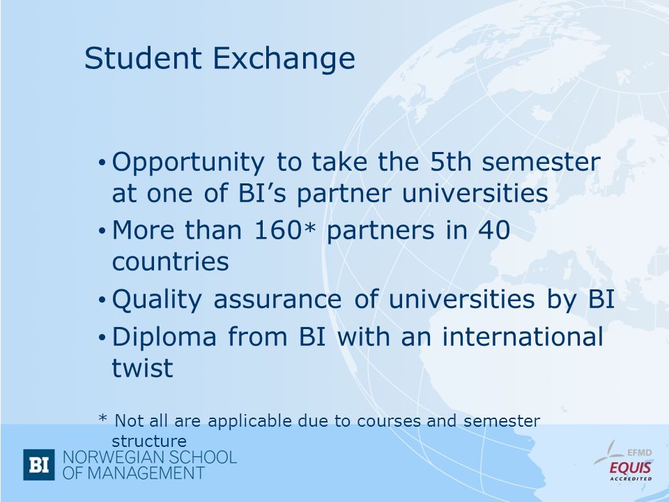 Student Exchange Opportunity to take the 5th semester at one of BI’s partner universities More than 160 * partners in 40 countries Quality assurance of universities by BI Diploma from BI with an international twist * Not all are applicable due to courses and semester structure