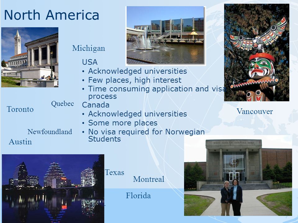 North America Vancouver Toronto Florida Austin Michigan USA Acknowledged universities Few places, high interest Time consuming application and visa process Canada Acknowledged universities Some more places No visa required for Norwegian Students Montreal Texas Newfoundland Quebec