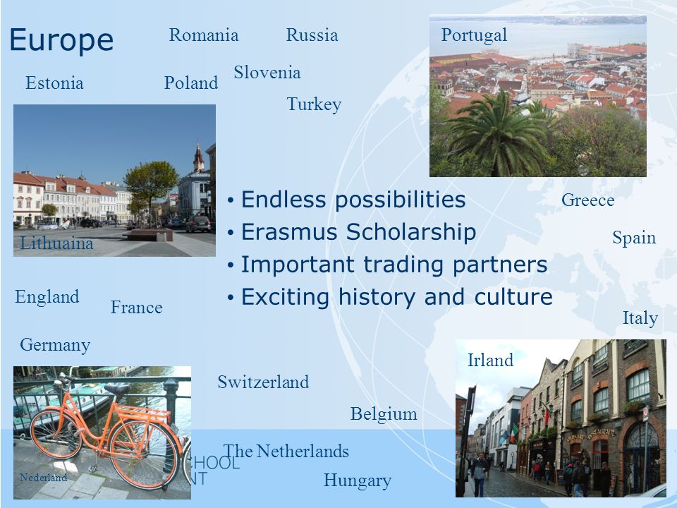 Europe Lithuaina Poland Germany France Belgium Italy England Slovenia Switzerland Hungary Endless possibilities Erasmus Scholarship Important trading partners Exciting history and culture Irland Nederland Portugal Spain Greece RomaniaRussia Turkey Estonia The Netherlands