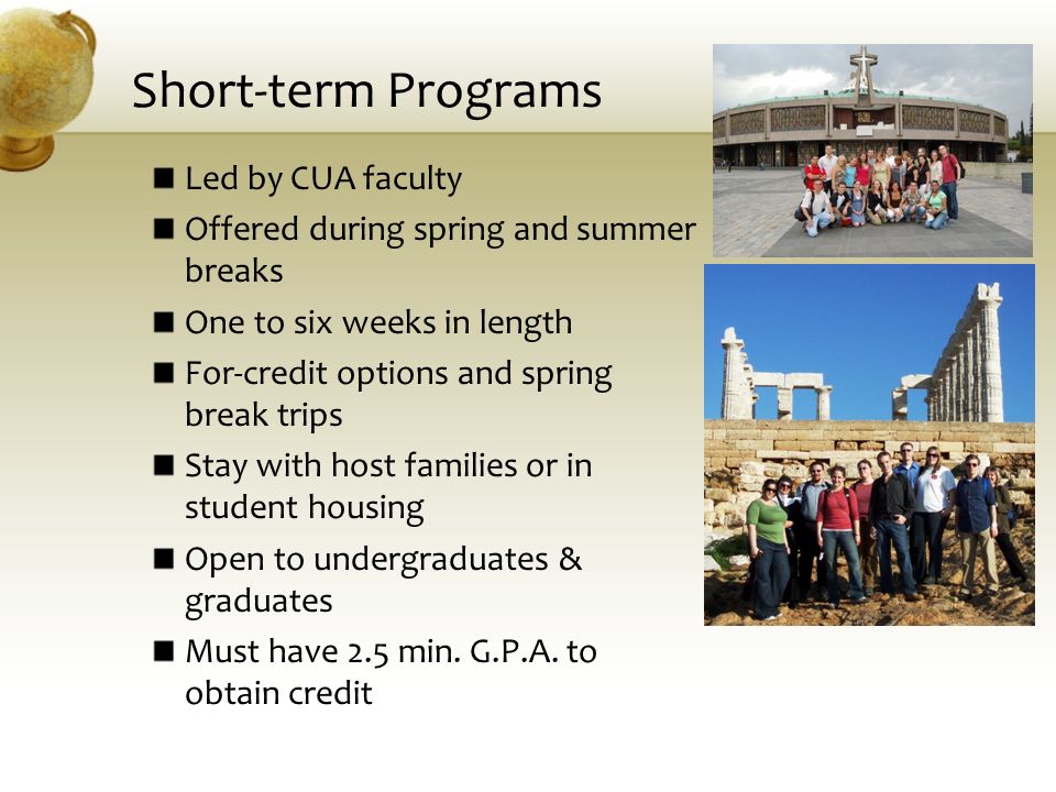 Short-term Programs Led by CUA faculty Offered during spring and summer breaks One to six weeks in length For-credit options and spring break trips Stay with host families or in student housing Open to undergraduates & graduates Must have 2.5 min.