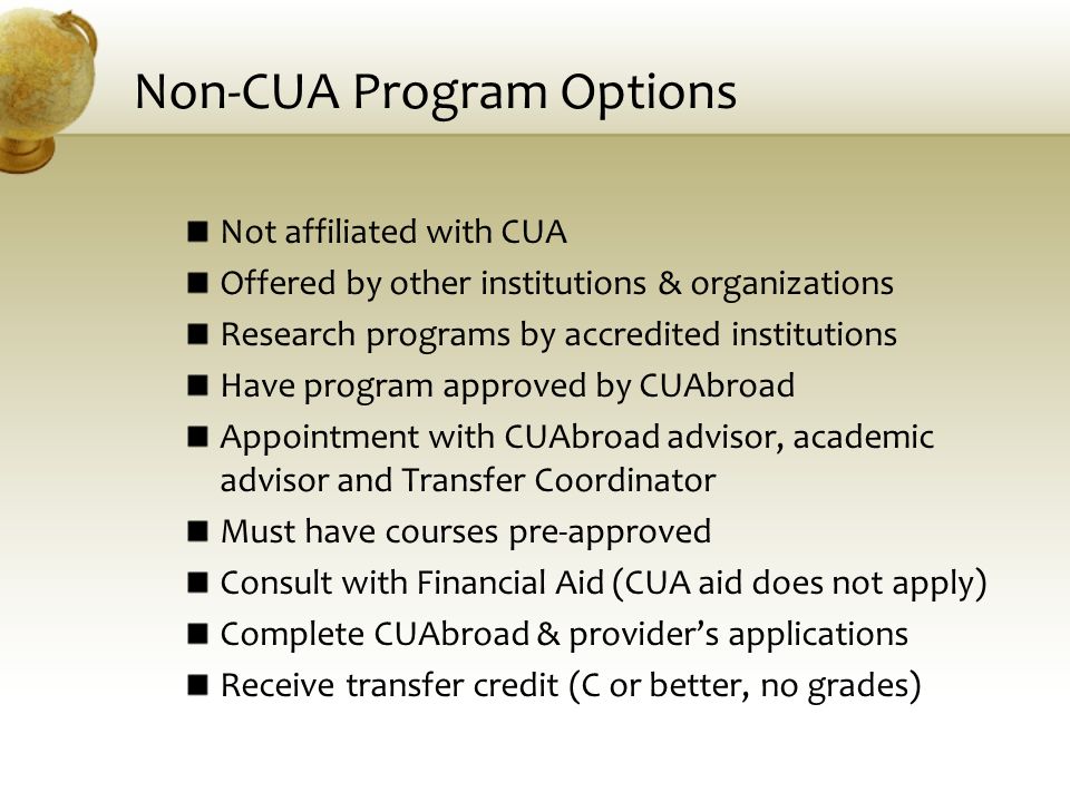 Non-CUA Program Options Not affiliated with CUA Offered by other institutions & organizations Research programs by accredited institutions Have program approved by CUAbroad Appointment with CUAbroad advisor, academic advisor and Transfer Coordinator Must have courses pre-approved Consult with Financial Aid (CUA aid does not apply) Complete CUAbroad & provider’s applications Receive transfer credit (C or better, no grades)