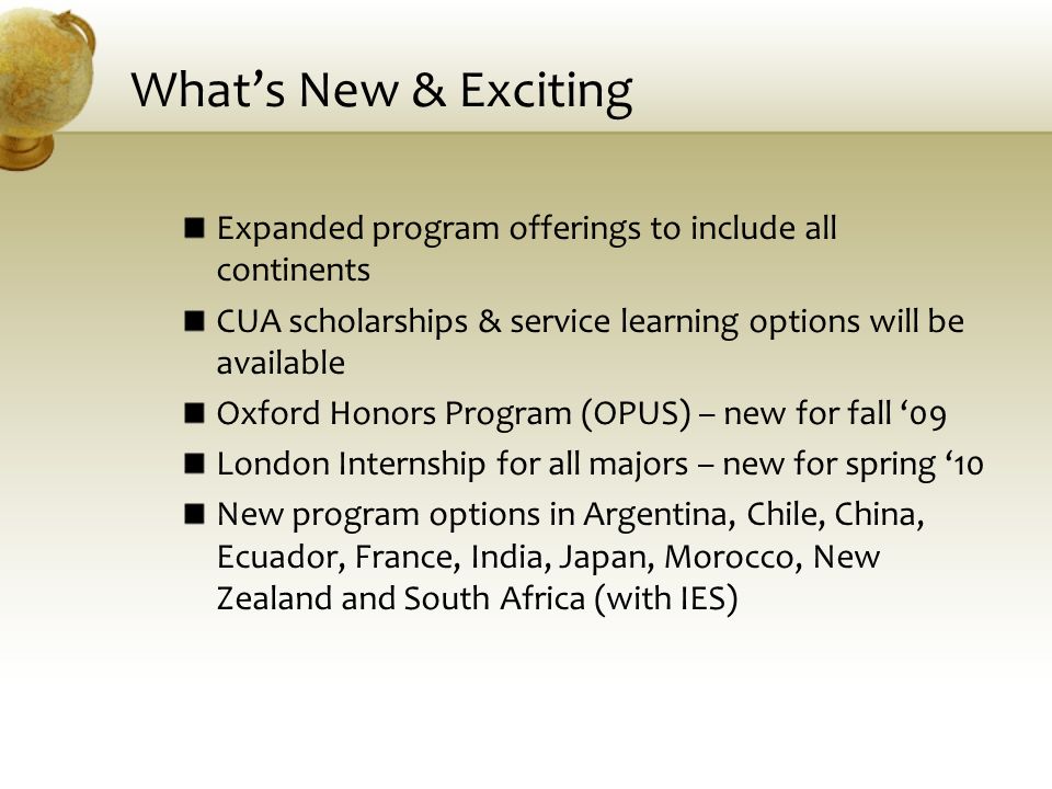 What’s New & Exciting Expanded program offerings to include all continents CUA scholarships & service learning options will be available Oxford Honors Program (OPUS) – new for fall ‘09 London Internship for all majors – new for spring ‘10 New program options in Argentina, Chile, China, Ecuador, France, India, Japan, Morocco, New Zealand and South Africa (with IES)