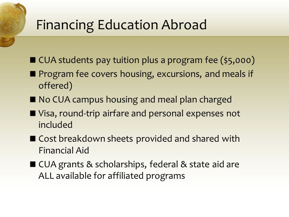 Financing Education Abroad CUA students pay tuition plus a program fee ($5,000) Program fee covers housing, excursions, and meals if offered) No CUA campus housing and meal plan charged Visa, round-trip airfare and personal expenses not included Cost breakdown sheets provided and shared with Financial Aid CUA grants & scholarships, federal & state aid are ALL available for affiliated programs