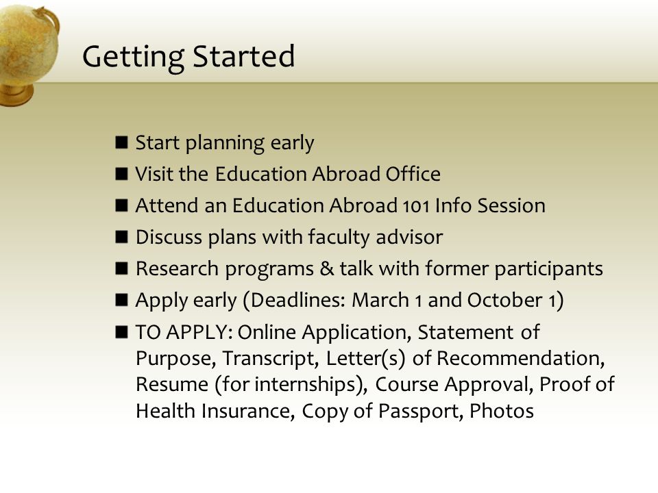 Getting Started Start planning early Visit the Education Abroad Office Attend an Education Abroad 101 Info Session Discuss plans with faculty advisor Research programs & talk with former participants Apply early (Deadlines: March 1 and October 1) TO APPLY: Online Application, Statement of Purpose, Transcript, Letter(s) of Recommendation, Resume (for internships), Course Approval, Proof of Health Insurance, Copy of Passport, Photos
