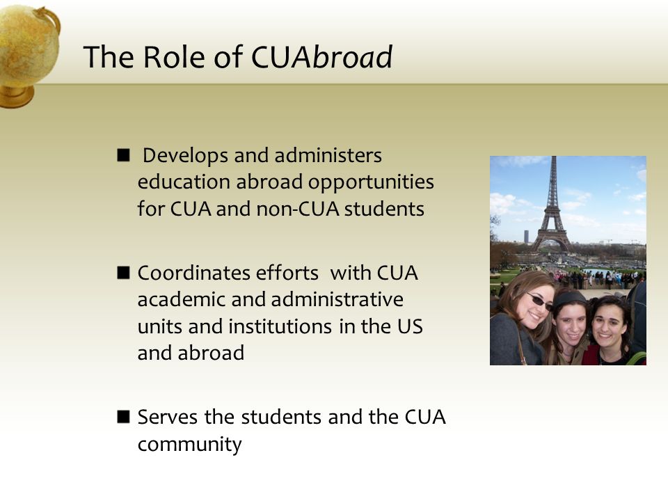 The Role of CUAbroad Develops and administers education abroad opportunities for CUA and non-CUA students Coordinates efforts with CUA academic and administrative units and institutions in the US and abroad Serves the students and the CUA community