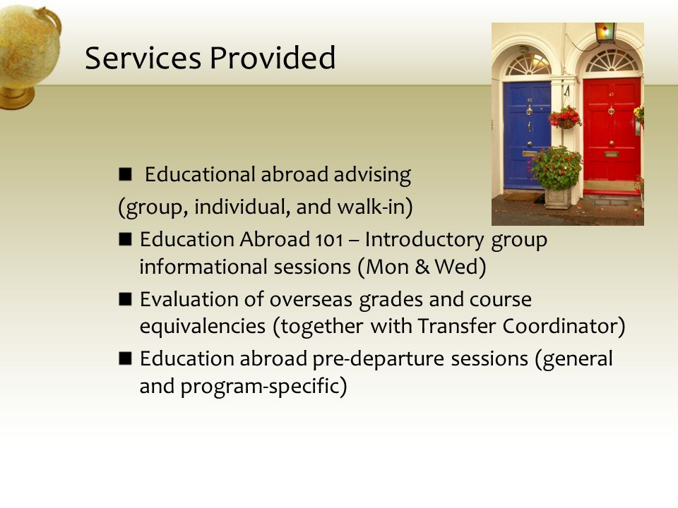 Services Provided Educational abroad advising (group, individual, and walk-in) Education Abroad 101 – Introductory group informational sessions (Mon & Wed) Evaluation of overseas grades and course equivalencies (together with Transfer Coordinator) Education abroad pre-departure sessions (general and program-specific)