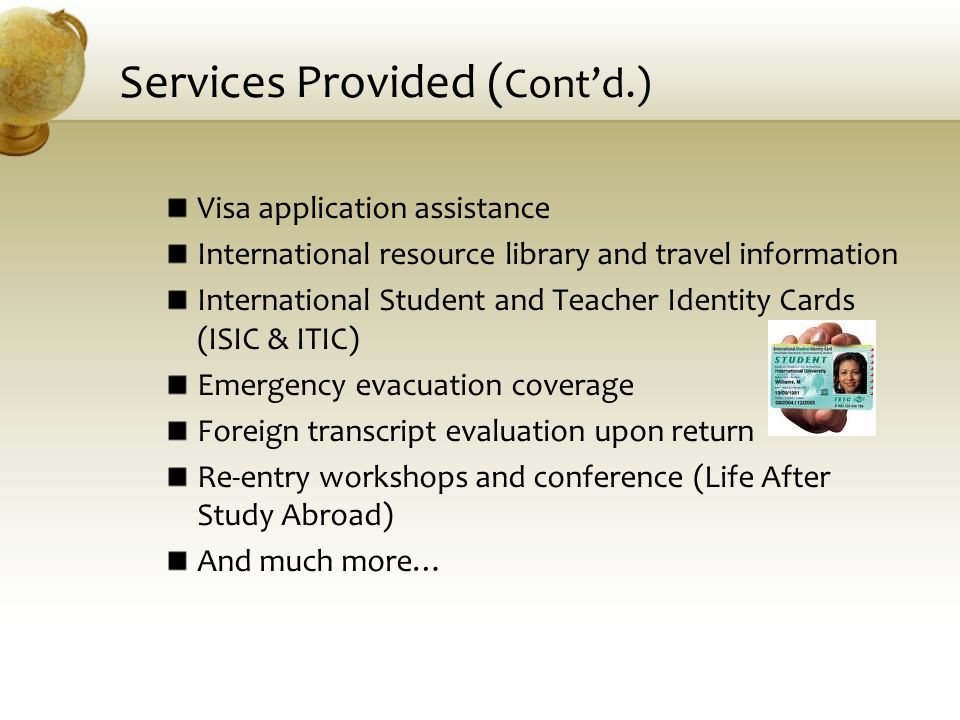 Services Provided ( Cont’d.) Visa application assistance International resource library and travel information International Student and Teacher Identity Cards (ISIC & ITIC) Emergency evacuation coverage Foreign transcript evaluation upon return Re-entry workshops and conference (Life After Study Abroad) And much more…