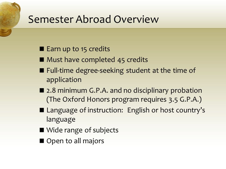 Semester Abroad Overview Earn up to 15 credits Must have completed 45 credits Full-time degree-seeking student at the time of application 2.8 minimum G.P.A.