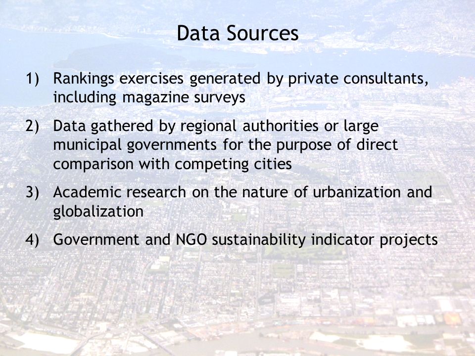 Data Sources 1)Rankings exercises generated by private consultants, including magazine surveys 2)Data gathered by regional authorities or large municipal governments for the purpose of direct comparison with competing cities 3)Academic research on the nature of urbanization and globalization 4)Government and NGO sustainability indicator projects