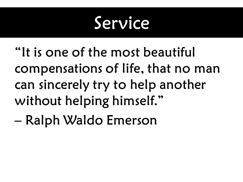 Service It is one of the most beautiful compensations of life, that no man can sincerely try to help another without helping himself. – Ralph Waldo Emerson