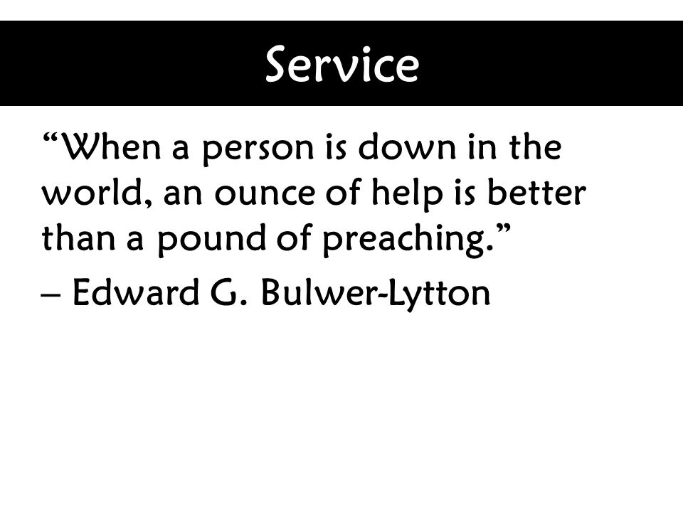 Service When a person is down in the world, an ounce of help is better than a pound of preaching. – Edward G.