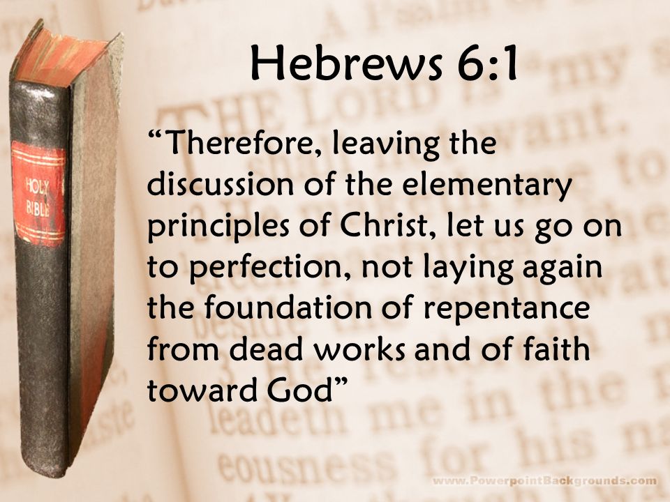 Hebrews 6:1 Therefore, leaving the discussion of the elementary principles of Christ, let us go on to perfection, not laying again the foundation of repentance from dead works and of faith toward God