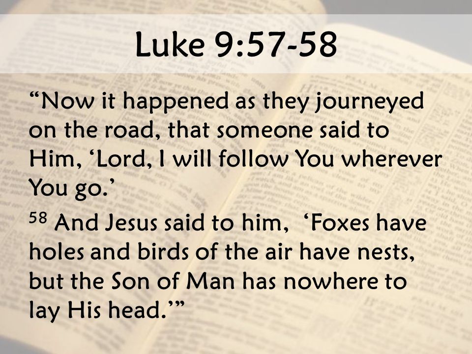 Luke 9:57-58 Now it happened as they journeyed on the road, that someone said to Him, ‘Lord, I will follow You wherever You go.’ 58 And Jesus said to him, ‘Foxes have holes and birds of the air have nests, but the Son of Man has nowhere to lay His head.’