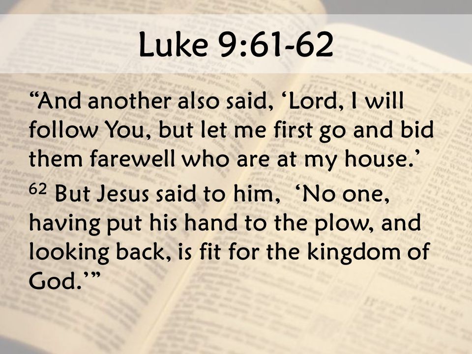 Luke 9:61-62 And another also said, ‘Lord, I will follow You, but let me first go and bid them farewell who are at my house.’ 62 But Jesus said to him, ‘No one, having put his hand to the plow, and looking back, is fit for the kingdom of God.’