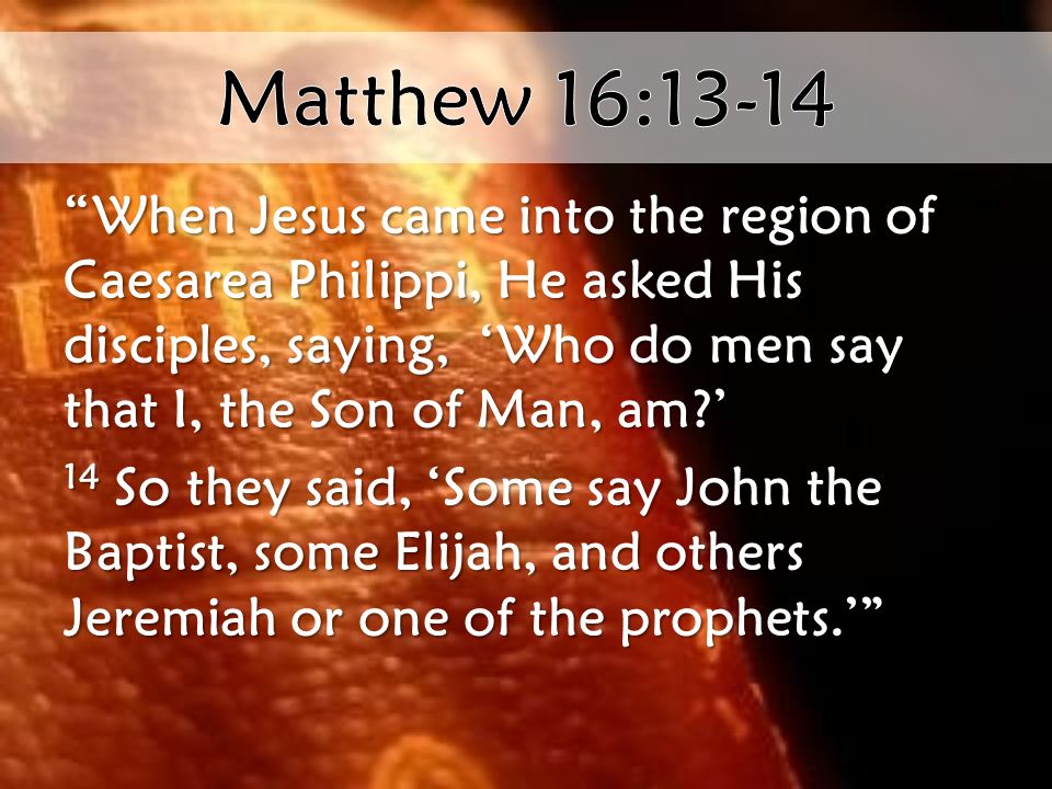 When Jesus came into the region of Caesarea Philippi, He asked His disciples, saying, ‘Who do men say that I, the Son of Man, am ’ 14 So they said, ‘Some say John the Baptist, some Elijah, and others Jeremiah or one of the prophets.’