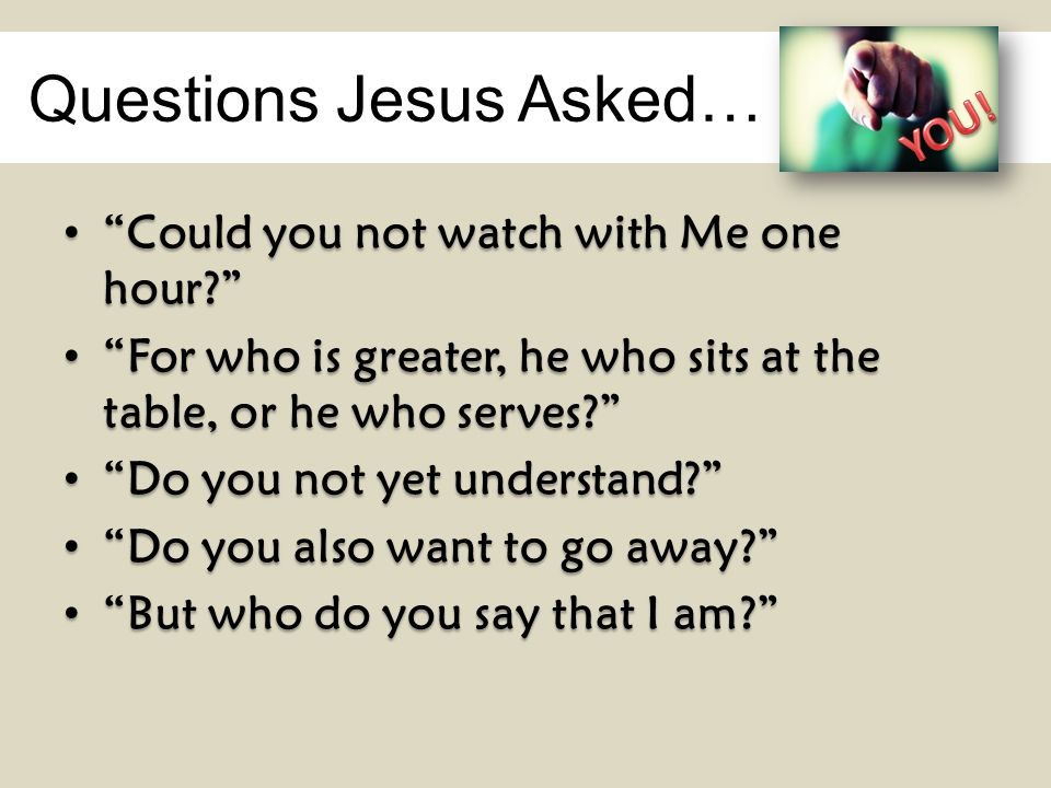 Questions Jesus Asked… Could you not watch with Me one hour Could you not watch with Me one hour For who is greater, he who sits at the table, or he who serves For who is greater, he who sits at the table, or he who serves Do you not yet understand Do you not yet understand Do you also want to go away Do you also want to go away But who do you say that I am But who do you say that I am