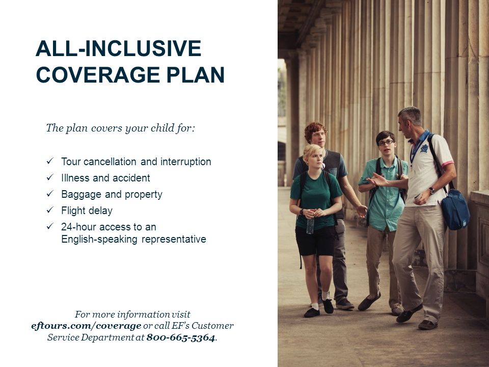 ALL-INCLUSIVE COVERAGE PLAN The plan covers your child for: Tour cancellation and interruption Illness and accident Baggage and property Flight delay 24-hour access to an English-speaking representative For more information visit eftours.com/coverage or call EF’s Customer Service Department at