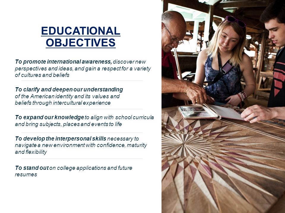 EDUCATIONAL OBJECTIVES To promote international awareness, discover new perspectives and ideas, and gain a respect for a variety of cultures and beliefs To clarify and deepen our understanding of the American identity and its values and beliefs through intercultural experience To expand our knowledge to align with school curricula and bring subjects, places and events to life To develop the interpersonal skills necessary to navigate a new environment with confidence, maturity and flexibility To stand out on college applications and future resumes