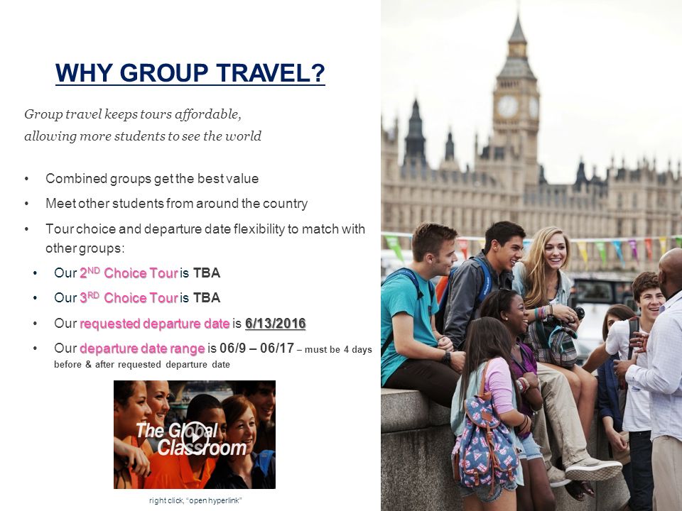 Group travel keeps tours affordable, allowing more students to see the world Combined groups get the best value Meet other students from around the country Tour choice and departure date flexibility to match with other groups: 2 ND Choice TourOur 2 ND Choice Tour is TBA 3 RD Choice TourOur 3 RD Choice Tour is TBA requested departure date 6/13/2016Our requested departure date is 6/13/2016 departure date rangeOur departure date range is 06/9 – 06/17 – must be 4 days before & after requested departure date WHY GROUP TRAVEL.