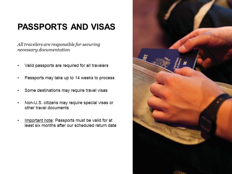 PASSPORTS AND VISAS All travelers are responsible for securing necessary documentation Valid passports are required for all travelers Passports may take up to 14 weeks to process Some destinations may require travel visas Non-U.S.