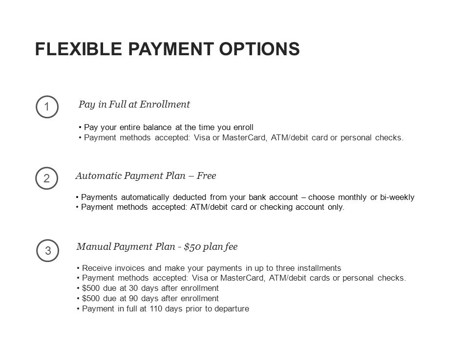 FLEXIBLE PAYMENT OPTIONS 23 1 Pay in Full at Enrollment Pay your entire balance at the time you enroll Payment methods accepted: Visa or MasterCard, ATM/debit card or personal checks.