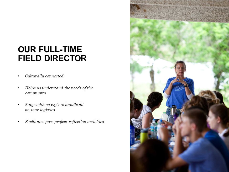 OUR FULL-TIME FIELD DIRECTOR Culturally connected Helps us understand the needs of the community Stays with us 24/7 to handle all on-tour logistics Facilitates post-project reflection activities