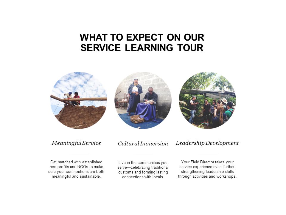 WHAT TO EXPECT ON OUR SERVICE LEARNING TOUR Meaningful Service Get matched with established non-profits and NGOs to make sure your contributions are both meaningful and sustainable.