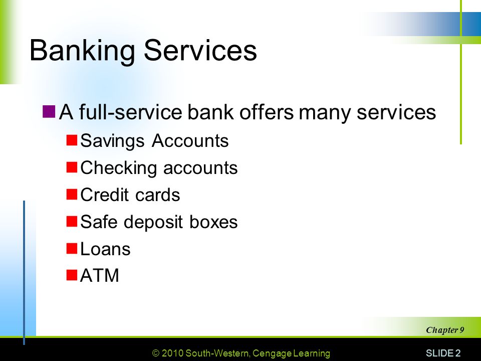 © 2010 South-Western, Cengage Learning SLIDE 2 Chapter 9 Banking Services A full-service bank offers many services Savings Accounts Checking accounts Credit cards Safe deposit boxes Loans ATM