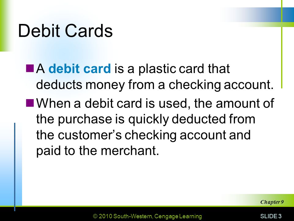 © 2010 South-Western, Cengage Learning SLIDE 3 Chapter 9 Debit Cards A debit card is a plastic card that deducts money from a checking account.