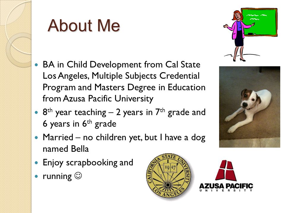 About Me BA in Child Development from Cal State Los Angeles, Multiple Subjects Credential Program and Masters Degree in Education from Azusa Pacific University 8 th year teaching – 2 years in 7 th grade and 6 years in 6 th grade Married – no children yet, but I have a dog named Bella Enjoy scrapbooking and running