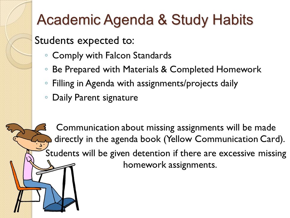 Academic Agenda & Study Habits Students expected to: ◦ Comply with Falcon Standards ◦ Be Prepared with Materials & Completed Homework ◦ Filling in Agenda with assignments/projects daily ◦ Daily Parent signature Communication about missing assignments will be made directly in the agenda book (Yellow Communication Card).