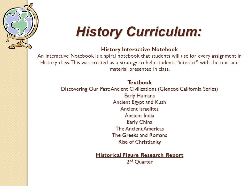 History Curriculum: Textbook Discovering Our Past: Ancient Civilizations (Glencoe California Series) Early Humans Ancient Egypt and Kush Ancient Israelites Ancient India Early China The Ancient Americas The Greeks and Romans Rise of Christianity Historical Figure Research Report 2 nd Quarter History Curriculum: History Interactive Notebook An Interactive Notebook is a spiral notebook that students will use for every assignment in History class.