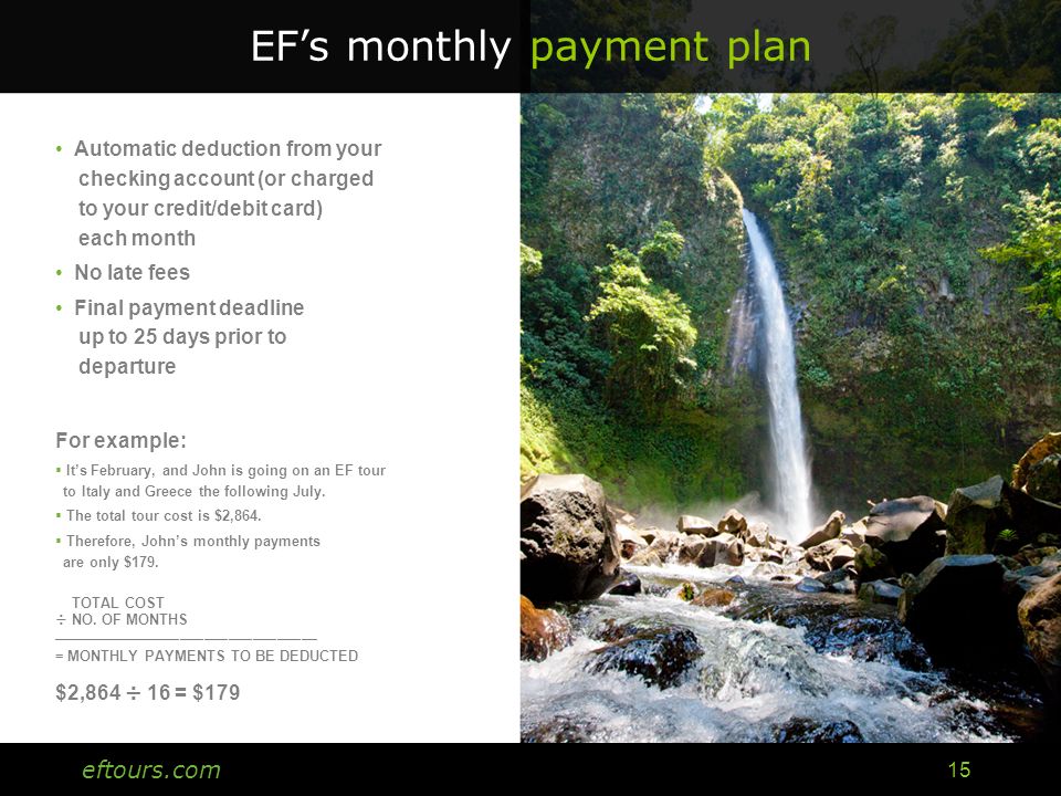 eftours.com 15 EF’s monthly payment plan Automatic deduction from your checking account (or charged to your credit/debit card) each month No late fees Final payment deadline up to 25 days prior to departure For example:  It’s February, and John is going on an EF tour to Italy and Greece the following July.
