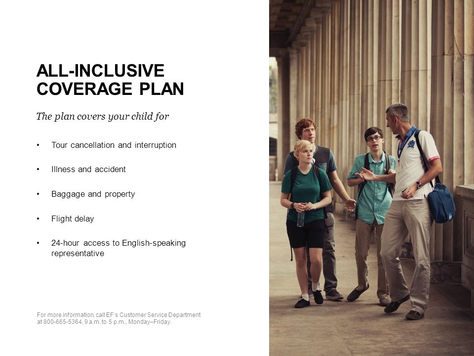 ALL-INCLUSIVE COVERAGE PLAN The plan covers your child for Tour cancellation and interruption Illness and accident Baggage and property Flight delay 24-hour access to English-speaking representative For more information, call EF’s Customer Service Department at , 9 a.m.