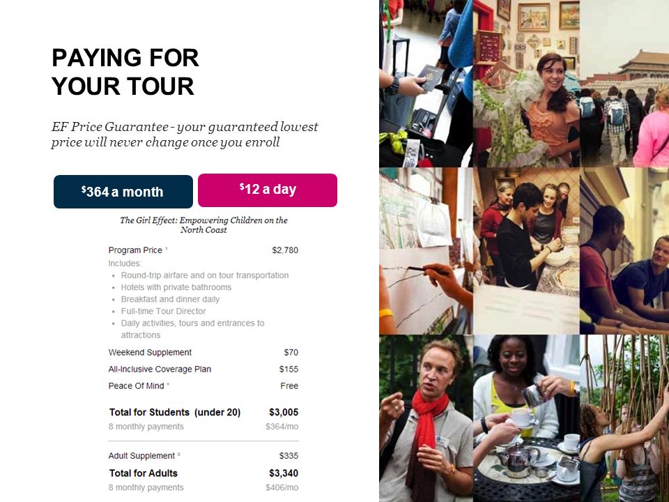 PAYING FOR YOUR TOUR EF Price Guarantee - your guaranteed lowest price will never change once you enroll $ 12 a day $ 364 a month