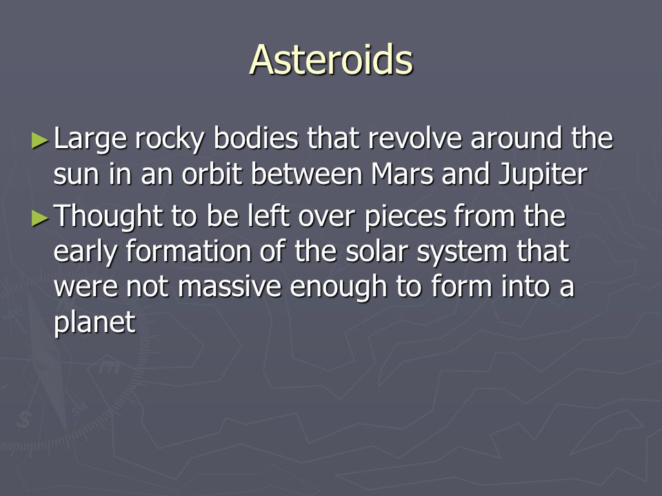 Asteroids ► Large rocky bodies that revolve around the sun in an orbit between Mars and Jupiter ► Thought to be left over pieces from the early formation of the solar system that were not massive enough to form into a planet