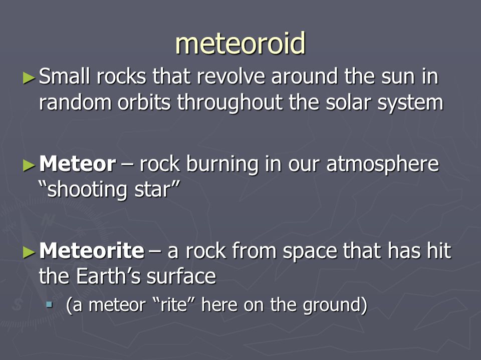 meteoroid ► Small rocks that revolve around the sun in random orbits throughout the solar system ► Meteor – rock burning in our atmosphere shooting star ► Meteorite – a rock from space that has hit the Earth’s surface  (a meteor rite here on the ground)