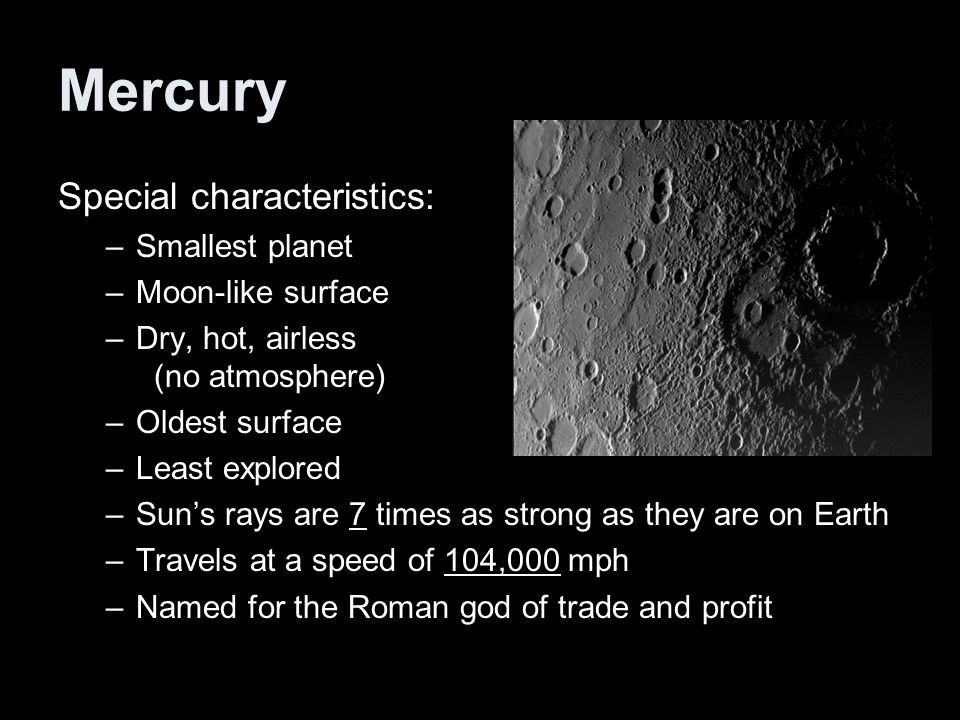 Mercury Special characteristics: –Smallest planet –Moon-like surface –Dry, hot, airless (no atmosphere) –Oldest surface –Least explored –Sun’s rays are 7 times as strong as they are on Earth –Travels at a speed of 104,000 mph –Named for the Roman god of trade and profit