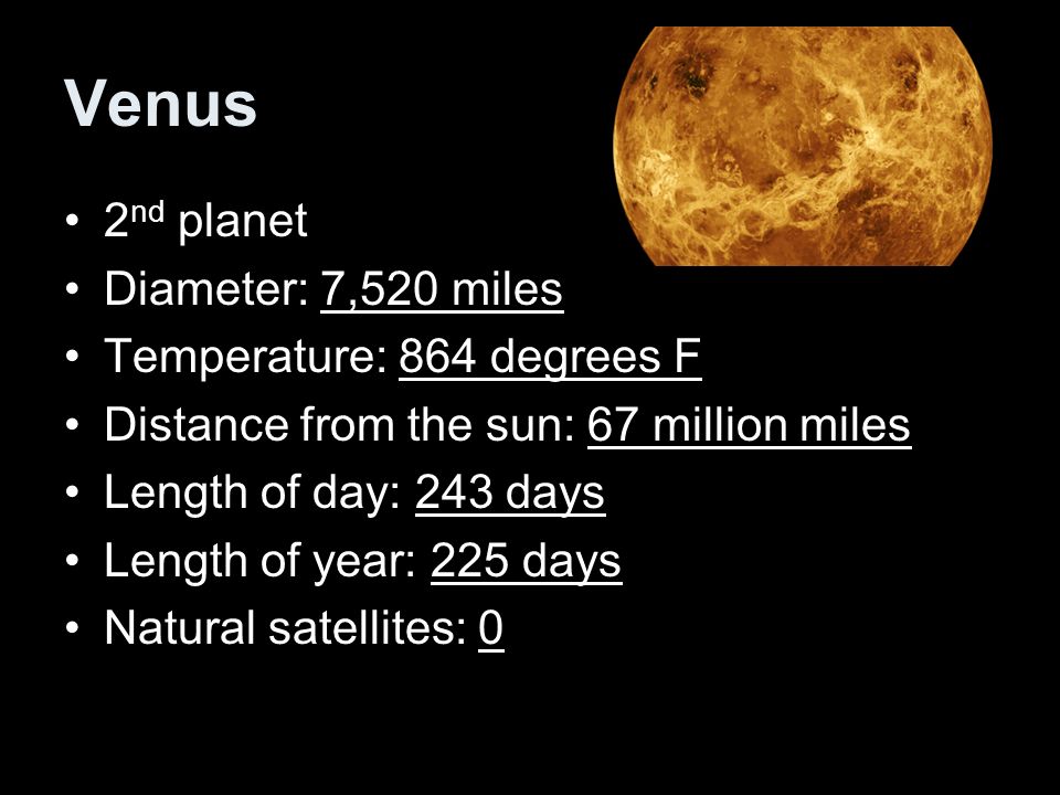 Venus 2 nd planet Diameter: 7,520 miles Temperature: 864 degrees F Distance from the sun: 67 million miles Length of day: 243 days Length of year: 225 days Natural satellites: 0