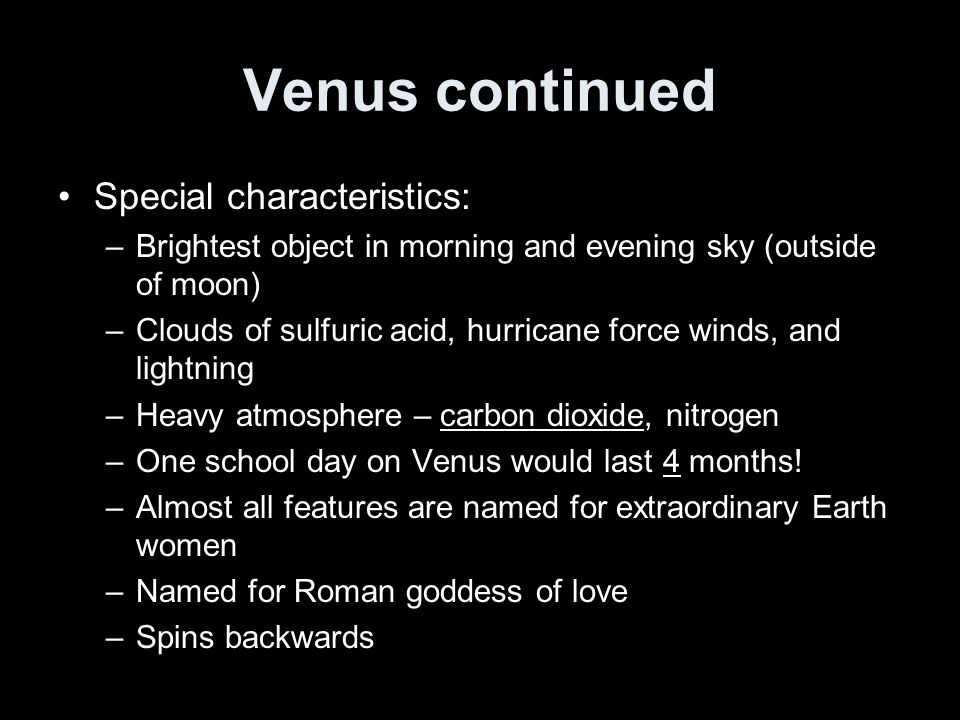 Venus continued Special characteristics: –Brightest object in morning and evening sky (outside of moon) –Clouds of sulfuric acid, hurricane force winds, and lightning –Heavy atmosphere – carbon dioxide, nitrogen –One school day on Venus would last 4 months.