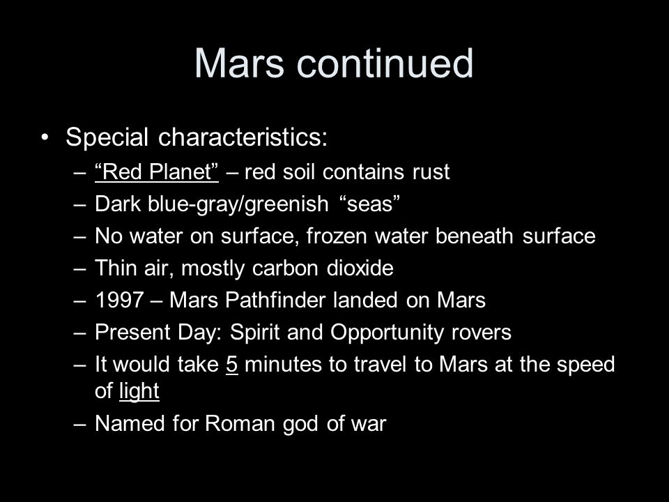 Mars continued Special characteristics: – Red Planet – red soil contains rust –Dark blue-gray/greenish seas –No water on surface, frozen water beneath surface –Thin air, mostly carbon dioxide –1997 – Mars Pathfinder landed on Mars –Present Day: Spirit and Opportunity rovers –It would take 5 minutes to travel to Mars at the speed of light –Named for Roman god of war