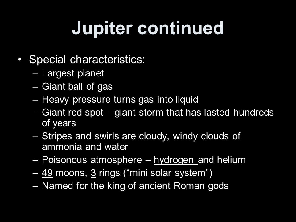 Jupiter continued Special characteristics: –Largest planet –Giant ball of gas –Heavy pressure turns gas into liquid –Giant red spot – giant storm that has lasted hundreds of years –Stripes and swirls are cloudy, windy clouds of ammonia and water –Poisonous atmosphere – hydrogen and helium –49 moons, 3 rings ( mini solar system ) –Named for the king of ancient Roman gods